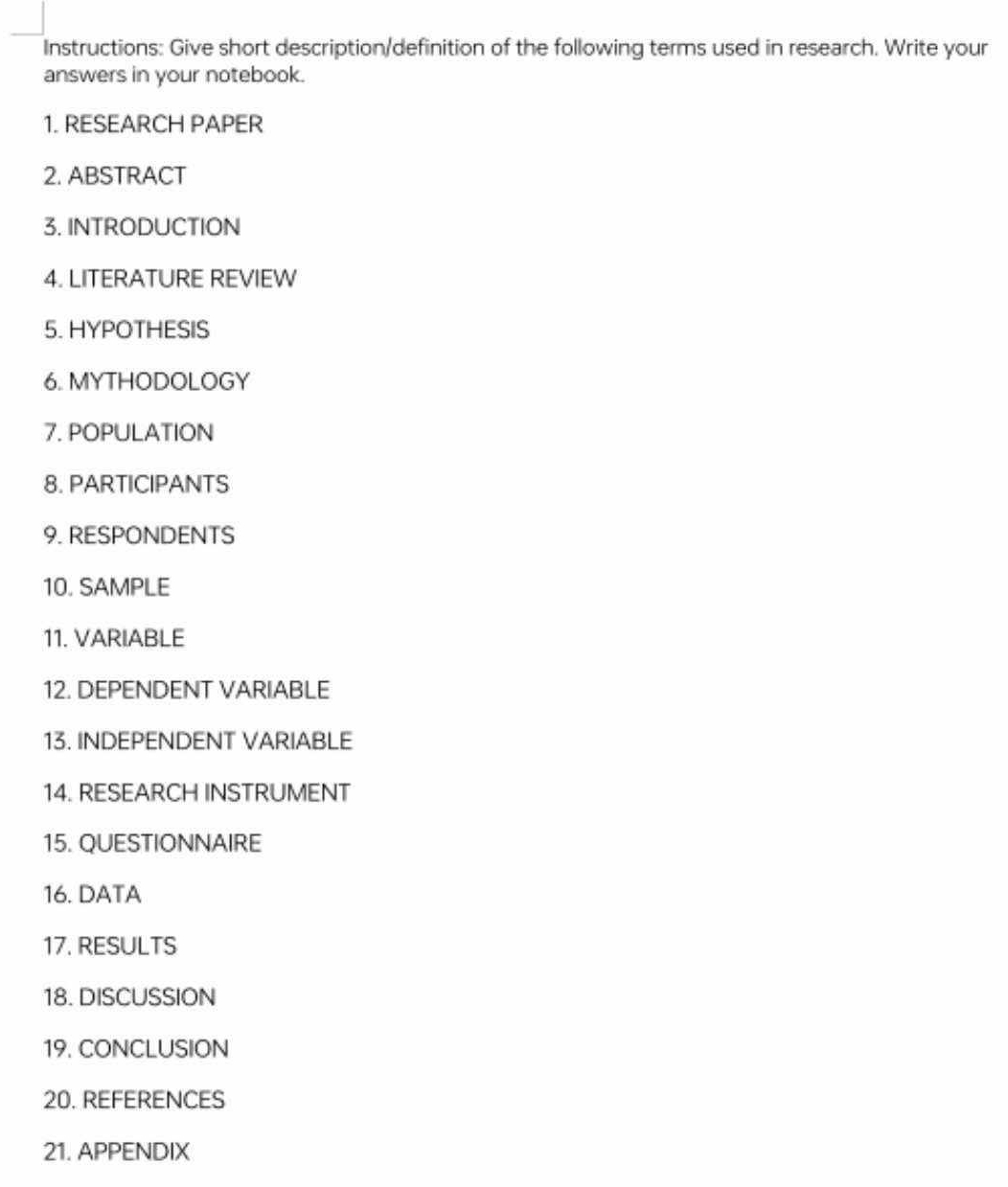 Instructions: Give short description/definition of the following terms used in research. Write your 
answers in your notebook. 
1. RESEARCH PAPER 
2. ABSTRACT 
3. INTRODUCTION 
4. LITERATURE REVIEW 
5. HYPOTHESIS 
6. MYTHODOLOGY 
7. POPULATION 
8. PARTICIPANTS 
9. RESPONDENTS 
10. SAMPLE 
11. VARIABLE 
12. DEPENDENT VARIABLE 
13. INDEPENDENT VARIABLE 
14. RESEARCH INSTRUMENT 
15. QUESTIONNAIRE 
16. DATA 
17. RESULTS 
18. DISCUSSION 
19. CONCLUSION 
20. REFERENCES 
21. APPENDIX