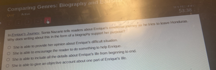 Comparing Genres: Biography and Editoral
F 'E PE" E 
53:38
Quiz Active
In Enrique's Journey, Sonia Nazario tells readers about Enrique's emetional journey as he tries to leave Honduras.
Why does writing about this in the form of a biography support her purpose?
She is able to provide her opinion about Enrique's difficult situation.
She is able to encourage the reader to do something to help Enrique.
She is able to include all the details about Enrique's life from beginning to end.
She is able to give an objective account about one part of Enrique's life.