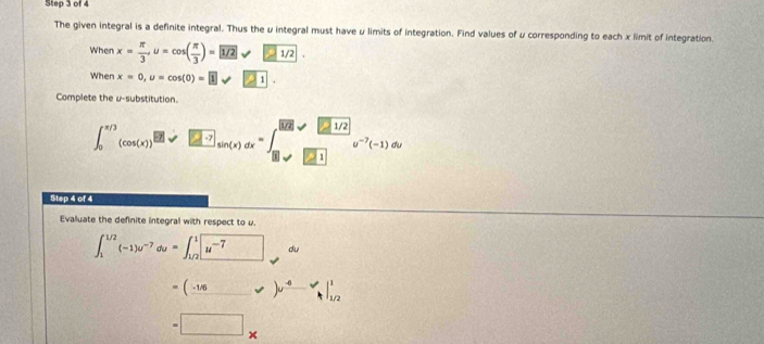 The given integral is a definite integral. Thus the μ integral must have μ limits of integration. Find values of u corresponding to each x limit of integration. 
When x= π /3 , u=cos ( π /3 )= 1/2·
When x=0, u=cos (0)= 1 21. 
Complete the u -substitution.
∈t _0^((π /))(cos (x))^[]-x)sin (xx)dx=∈t (sqrt(x)endpmatrix dxsqrt(beginbmatrix) 212 1/2v^((12^-7)(-1)dx
Step 4 of 4 
Evalluate the definite integral with respect to u.
∈t _1^((1/2)(-1)u^-7)du=∈t _(1/2)^1boxed u^(-7) du
=(_ -1/6_ _ u^(^-6)surd ^11/2 
=□ *