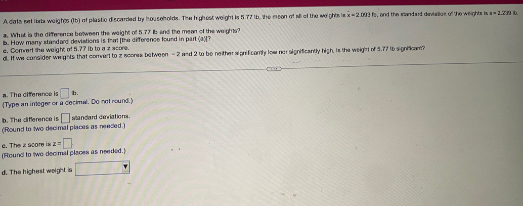 A data set lists weights (Ib) of plastic discarded by households. The highest weight is 5.77 Ib, the mean of all of the weights is overline x=2.093lb , and the standard deviation of the weights is s=2.239lb. 
a. What is the difference between the weight of 5.77 lb and the mean of the weights?
b. How many standard deviations is that [the difference found in part (a)]?
c. Convert the weight of 5.77 Ib to a z score.
d. If we consider weights that convert to z scores between - 2 and 2 to be neither significantly low nor significantly high, is the weight of 5.77 lb significant?
a. The difference is □ lb. 
(Type an integer or a decimal. Do not round.)
b. The difference is □ standard deviations.
(Round to two decimal places as needed.)
c. The z score is z=□. 
(Round to two decimal places as needed.)
d. The highest weight is □