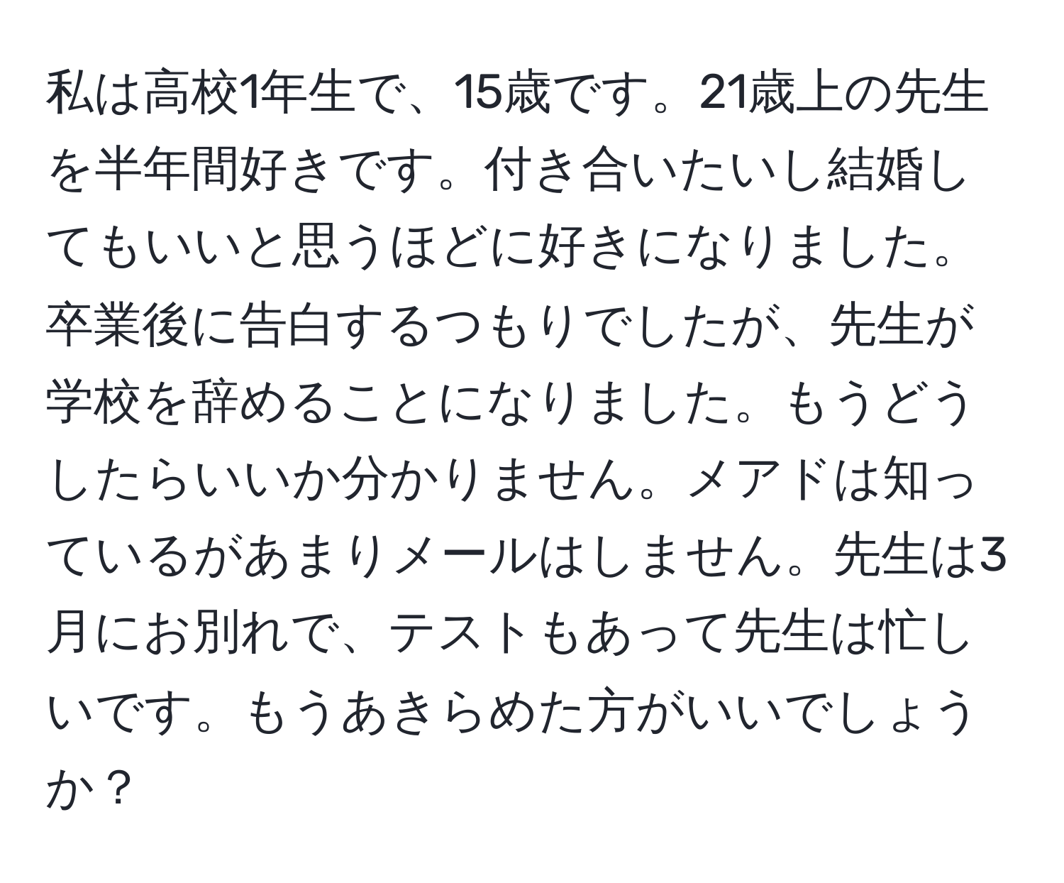 私は高校1年生で、15歳です。21歳上の先生を半年間好きです。付き合いたいし結婚してもいいと思うほどに好きになりました。卒業後に告白するつもりでしたが、先生が学校を辞めることになりました。もうどうしたらいいか分かりません。メアドは知っているがあまりメールはしません。先生は3月にお別れで、テストもあって先生は忙しいです。もうあきらめた方がいいでしょうか？