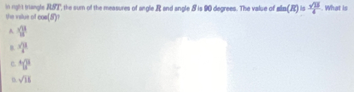 in right triangle RST, the sum of the measures of angle R and angle S is 90 degrees. The value of sin (R) is  sqrt(15)/4 . What is
the value of cos (B)
A.  sqrt(13)/15 
B.  sqrt(13)/4 
C. ^418^8
D. sqrt(15)