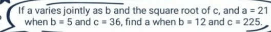 If a varies jointly as b and the square root of c, and a=21
when b=5 and c=36 , find a when b=12 and c=225.