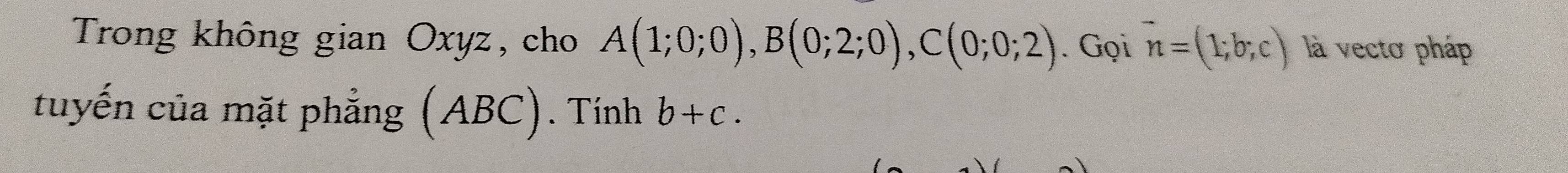 Trong không gian Oxyz, cho A(1;0;0), B(0;2;0), C(0;0;2). Gọi vector n=(1;b;c) là vecto pháp 
tuyến của mặt phẳng (ABC). Tính b+c.