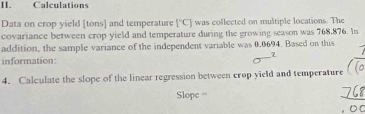 I1. Calculations 
Data on crop yield [tons] and temperature [^circ C] was collected on multiple locations. The 
covariance between crop yield and temperature during the growing season was 768.876. In 
addition, the sample variance of the independent variable was 0.0694. Based on this 
2 
information: 
4. Calculate the slope of the linear regression between crop yield and temperature 
Slope =