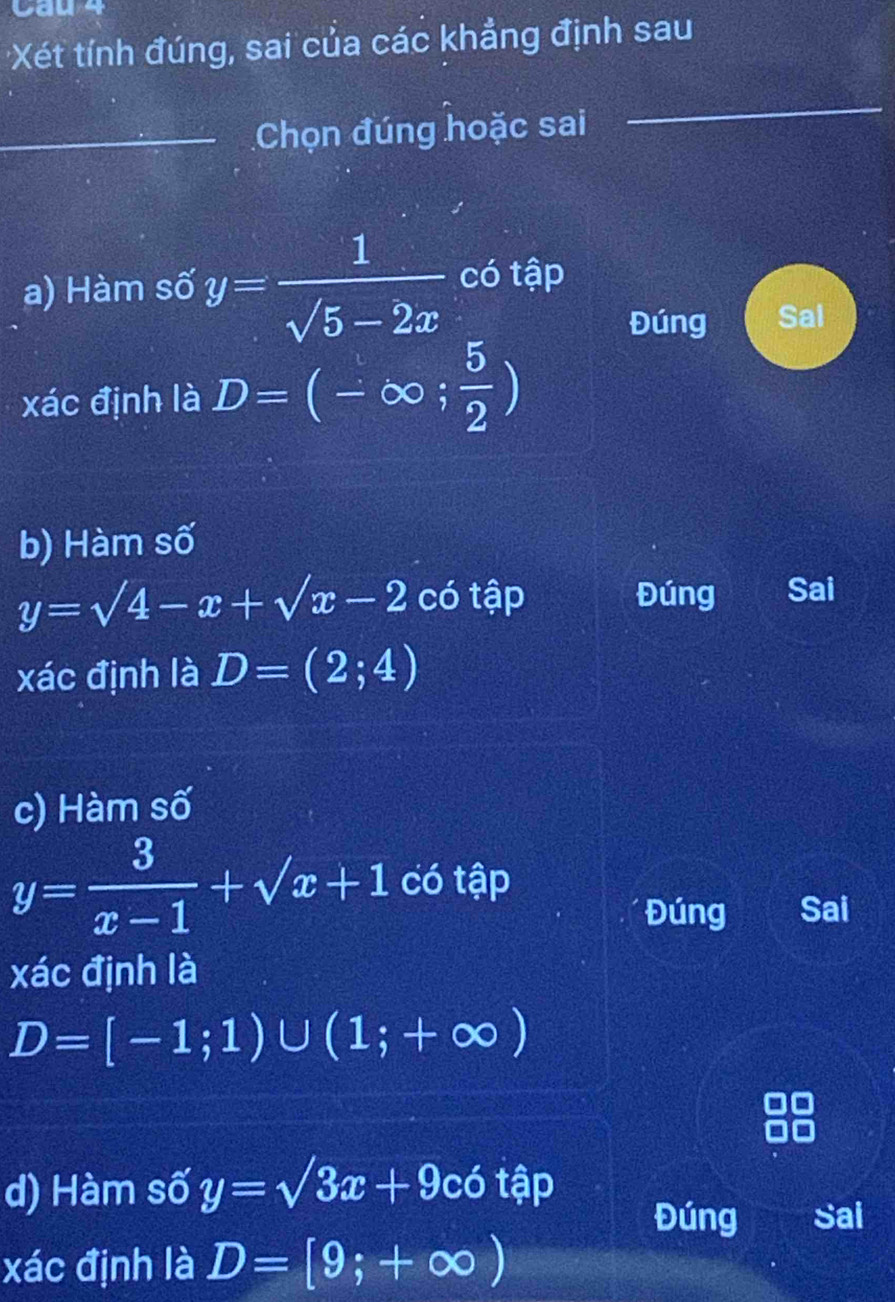 Caue
Xét tính đúng, sai của các khẳng định sau
_Chọn đúng hoặc sai
_
_
a) Hàm số y= 1/sqrt(5)-2x  có tập
Đúng Sal
xác định là D=(-∈fty ; 5/2 )
b) Hàm số
y=sqrt(4)-x+sqrt(x)-2 có tập Đúng Sai
xác định là D=(2;4)
c) Hàm số
y= 3/x-1 +sqrt(x)+1 có tập
Đúng Sai
xác định là
D=[-1;1)∪ (1;+∈fty )
d) Hàm số y=sqrt(3)x+9cot hat ? D
Đúng Sai
xác định là D=[9;+∈fty )