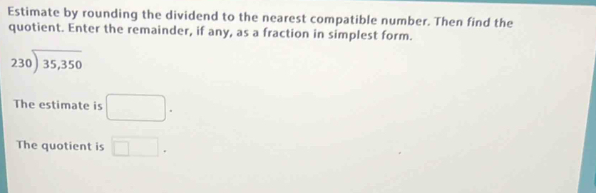 Estimate by rounding the dividend to the nearest compatible number. Then find the 
quotient. Enter the remainder, if any, as a fraction in simplest form.
beginarrayr 230encloselongdiv 35,350endarray
The estimate is □. 
The quotient is □.