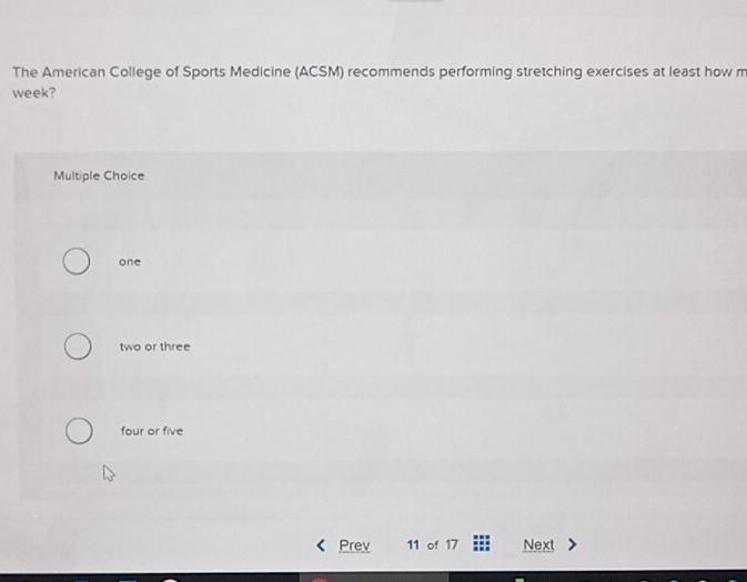 The American College of Sports Medicine (ACSM) recommends performing stretching exercises at least how m
week?
Multiple Choice
one
two or three
four or five
Prev 11 of 17 Next