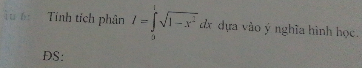 6: Tính tích phân I=∈tlimits _0^(1sqrt(1-x^2))dx dựa vào ý nghĩa hình học. 
DS: