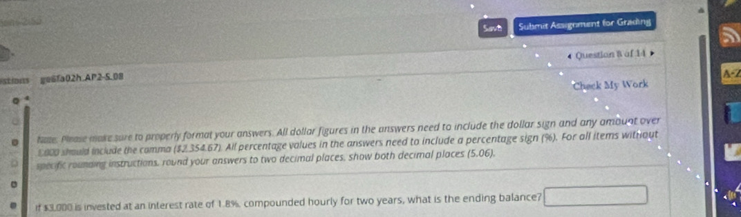 yns 2(50 
Savh Submit Assignment for Grading 
stions ge6fa02h AP2-5.08 Question & af 14 
A-2 
Check My Work 
hate. Please make sure to properly format your answers. All dollar figures in the answers need to include the dollar sign and any amount over
$000 should include the comma ($2,354.67). All percentage values in the answers need to include a percentage sign (%). For all items withiout 
specific rounding instructions, round your answers to two decimal places, show both decimal places (5,06), 
if $3,000 is invested at an interest rate of 1.8%, compounded hourly for two years, what is the ending balance?