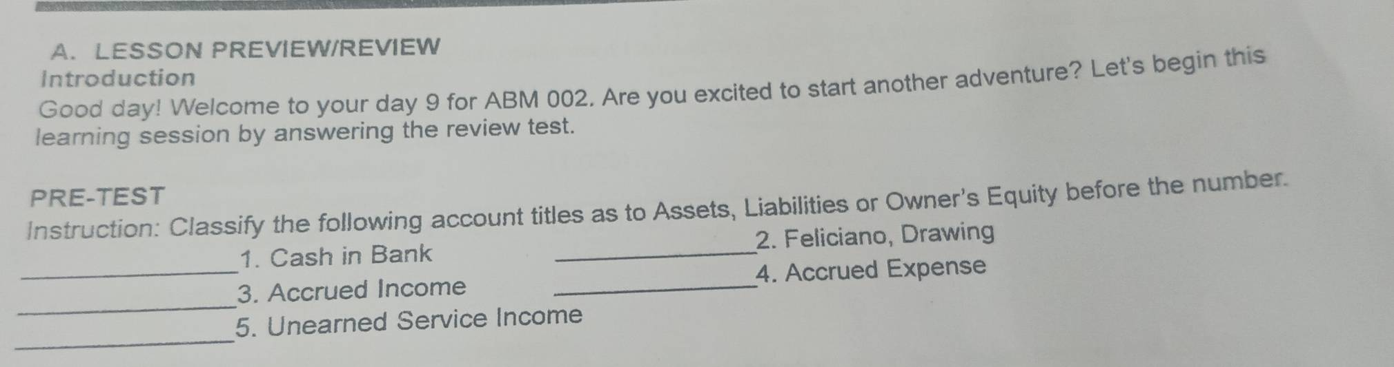 LESSON PREVIEW/REVIEW 
Introduction 
Good day! Welcome to your day 9 for ABM 002. Are you excited to start another adventure? Let's begin this 
learning session by answering the review test. 
PRE-TEST 
Instruction: Classify the following account titles as to Assets, Liabilities or Owner's Equity before the number. 
1. Cash in Bank _2. Feliciano, Drawing 
_ 
_3. Accrued Income _4. Accrued Expense 
_ 
5. Unearned Service Income