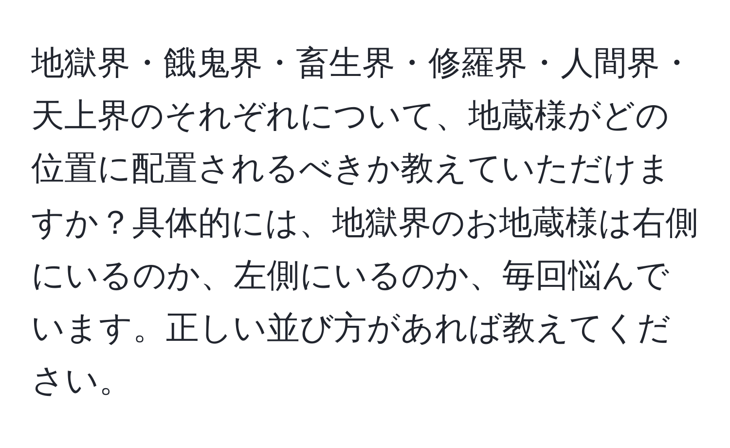 地獄界・餓鬼界・畜生界・修羅界・人間界・天上界のそれぞれについて、地蔵様がどの位置に配置されるべきか教えていただけますか？具体的には、地獄界のお地蔵様は右側にいるのか、左側にいるのか、毎回悩んでいます。正しい並び方があれば教えてください。