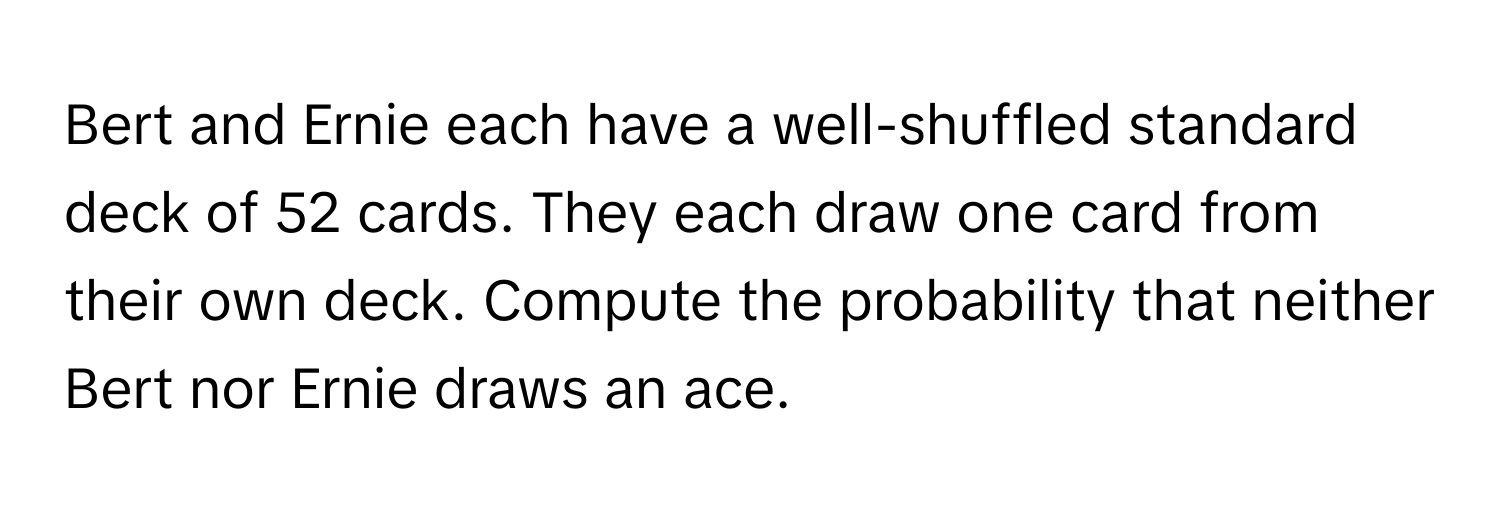 Bert and Ernie each have a well-shuffled standard deck of 52 cards. They each draw one card from their own deck. Compute the probability that neither Bert nor Ernie draws an ace.