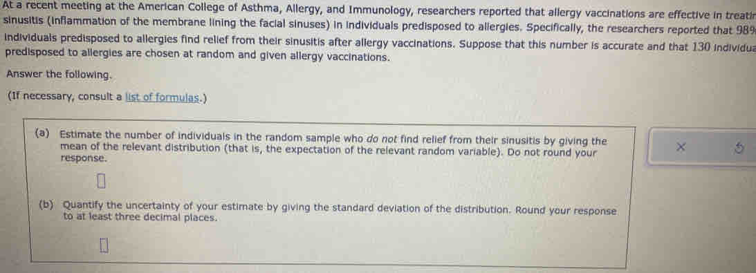 At a recent meeting at the American College of Asthma, Allergy, and Immunology, researchers reported that allergy vaccinations are effective in treati 
sinusitis (inflammation of the membrane lining the facial sinuses) in individuals predisposed to allergies. Specifically, the researchers reported that 989
individuals predisposed to allergies find relief from their sinusitis after allergy vaccinations. Suppose that this number is accurate and that 130 individua 
predisposed to allergies are chosen at random and given allergy vaccinations. 
Answer the following. 
(If necessary, consult a list of formulas.) 
(a) Estimate the number of individuals in the random sample who do not find relief from their sinusitis by giving the X
mean of the relevant distribution (that is, the expectation of the relevant random variable). Do not round your 
response. 
(b) Quantify the uncertainty of your estimate by giving the standard deviation of the distribution. Round your response 
to at least three decimal places.