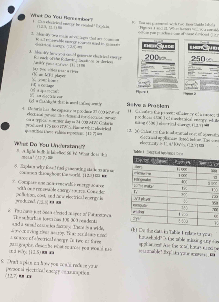 What Do You Remember?
10. You are presented with two EnerGuide labels
1. Can electrical energy be created? Explain. (Figures 1 and 2). What factors will you consid
(12.3,12.5)
pefore you purchase one of these devices? (12.7
2. Identify two main advantages that are common Canat Canadl
to all renewable energy sources used to generate enerGuide enerGuidi
electrical energy. (12.5) m
3. Identify how you could generate electrical energy 200 
for each of the following locations or devices.
250
Justify your answer. (12.5)
(a) two cities near a river
(b) an MP3 player
(c) your home
(d) a cottage
(e) a spacecraft Figure 1 Figure 2
(f) an electric car
(g) a flashlight that is used infrequently Solve a Problem
4. Ontario has the capacity to produce 27 000 MW of 11. Calculate the percent efficiency of a motor th
electrical power. The demand for electrical power produces 4500 J of mechanical energy, while
on a typical summer day is 24 000 MW. Ontario using 6500 J electrical energy. (12.7)
produced 175 000 GW·h. Name what electrical 12. (a) Calculate the total annual cost of operatin
quantities these values represent. (12.7) “” electrical appliances listed below. The cost
electricity is 11 ¢/ kW·h. (12.7)
What Do You Understand? Table 1 Electrical App
5. A light bulb is labelled 60 W. What does this
mean? (12.7  
0
6. Explain why fossil fuel generating stations are so 2
common throughout the world. (12.5) ≡ 
7. Compare one non-renewable energy source0
with one renewable energy source. Consider00
pollution, cost, and how electrical energy is00
50
produced. (12.5) 00
60
8. You have just been elected mayor of Futuretown. 
The suburban town has 100 000 residents70
and a small ceramics factory. There is a wide, he data in Table 1 relate to your
slow-moving river nearby. Your residents need household? Is the table missing any elec
a source of electrical energy. In two or three appliances? Are the total hours used pe
paragraphs, describe what sources you would use reasonable? Explain your answers. 
and why. (12.5) a c
9. Draft a plan on how you could reduce your
personal electrical energy consumption.
(12.7) ¤ ख