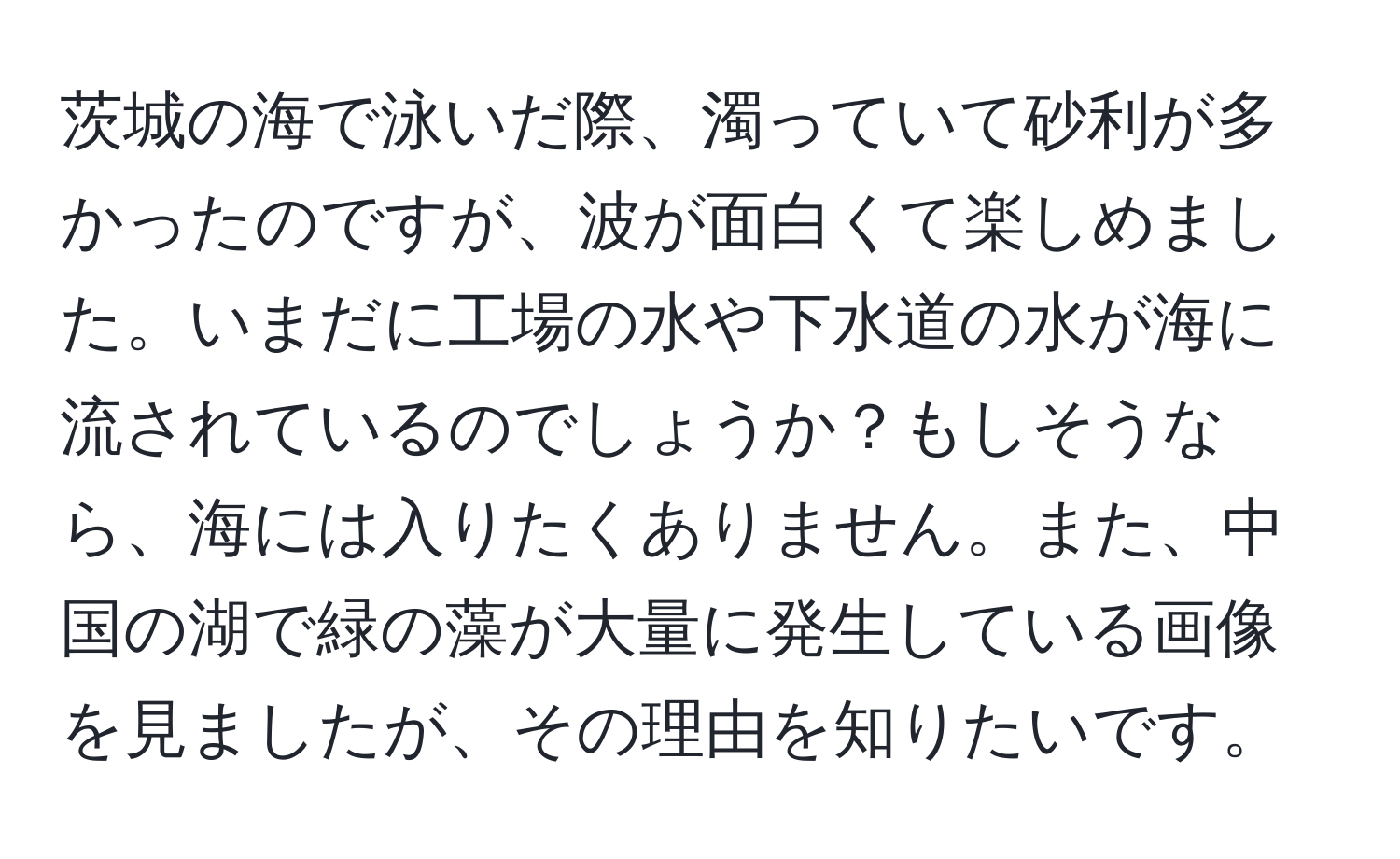 茨城の海で泳いだ際、濁っていて砂利が多かったのですが、波が面白くて楽しめました。いまだに工場の水や下水道の水が海に流されているのでしょうか？もしそうなら、海には入りたくありません。また、中国の湖で緑の藻が大量に発生している画像を見ましたが、その理由を知りたいです。