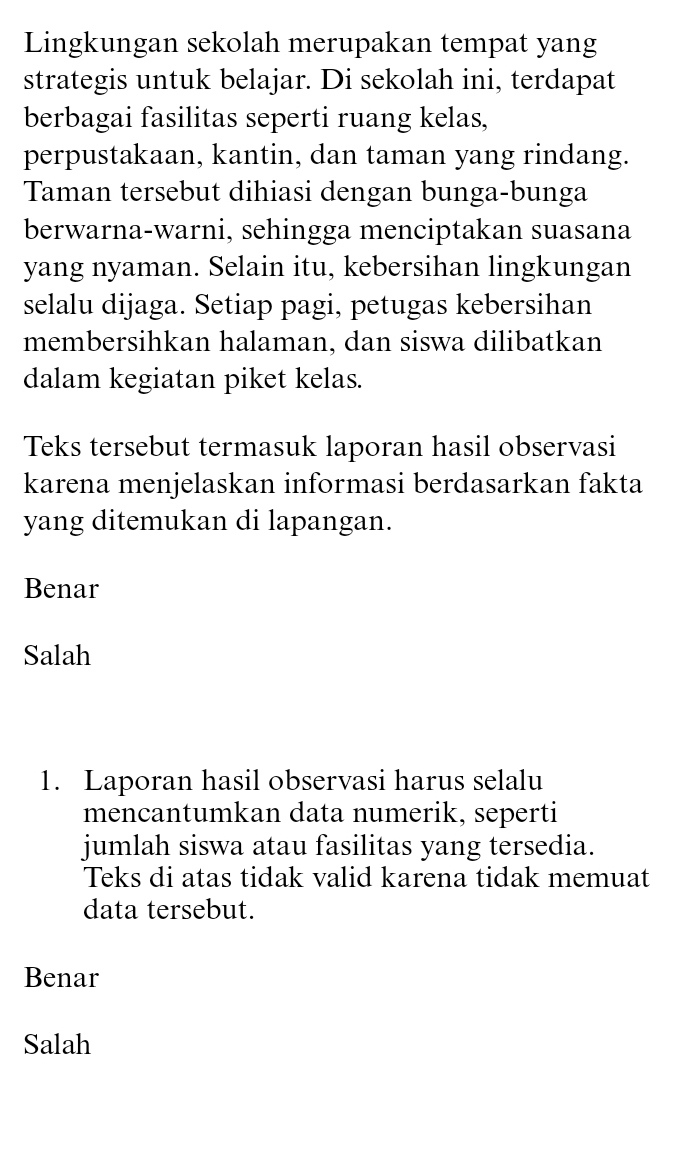 Lingkungan sekolah merupakan tempat yang
strategis untuk belajar. Di sekolah ini, terdapat
berbagai fasilitas seperti ruang kelas,
perpustakaan, kantin, dan taman yang rindang.
Taman tersebut dihiasi dengan bunga-bunga
berwarna-warni, sehingga menciptakan suasana
yang nyaman. Selain itu, kebersihan lingkungan
selalu dijaga. Setiap pagi, petugas kebersihan
membersihkan halaman, dan siswa dilibatkan
dalam kegiatan piket kelas.
Teks tersebut termasuk laporan hasil observasi
karena menjelaskan informasi berdasarkan fakta
yang ditemukan di lapangan.
Benar
Salah
1. Laporan hasil observasi harus selalu
mencantumkan data numerik, seperti
jumlah siswa atau fasilitas yang tersedia.
Teks di atas tidak valid karena tidak memuat
data tersebut.
Benar
Salah