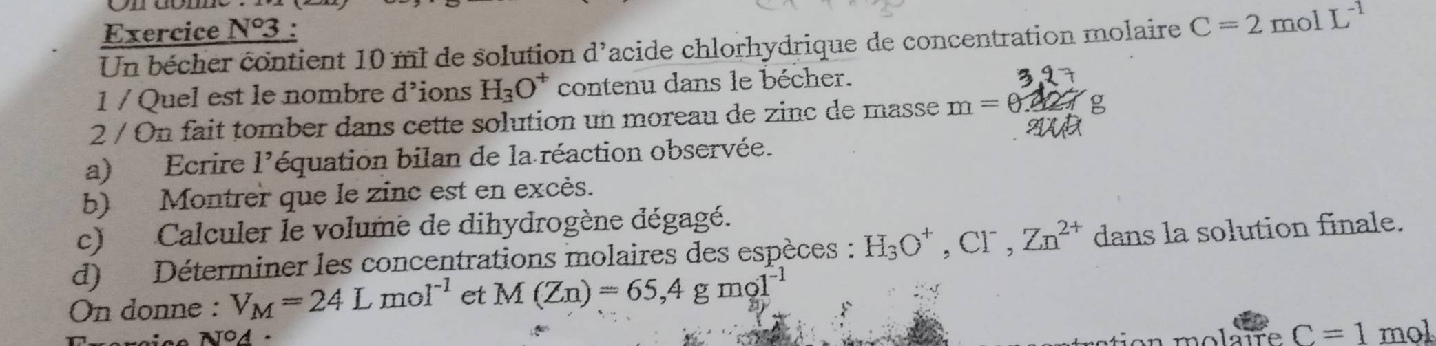 1°3 : 
Un bécher contient 10 ml de solution d^, Cacide chlorhydrique de concentration molaire C=2molL^(-1)
1 / Quel est le nombre d’ions H_3O^+ contenu dans le bécher. 
2 / On fait tomber dans cette solution un moreau de zinc de masse m=0.4
a) Ecrire 1° léquation bilan de la réaction observée. 
b) Montrer que le zinc est en excès. 
c) Calculer le volume de dihydrogène dégagé. 
d) Déterminer les concentrations molaires des espèces : H_3O^+, Cl^-, Zn^(2+) dans la solution finale. 
On donne : V_M=24Lmol^(-1) et M(Zn)=65, 4gmo1^(-1)
Txercice N94 · molaire C=1 mol