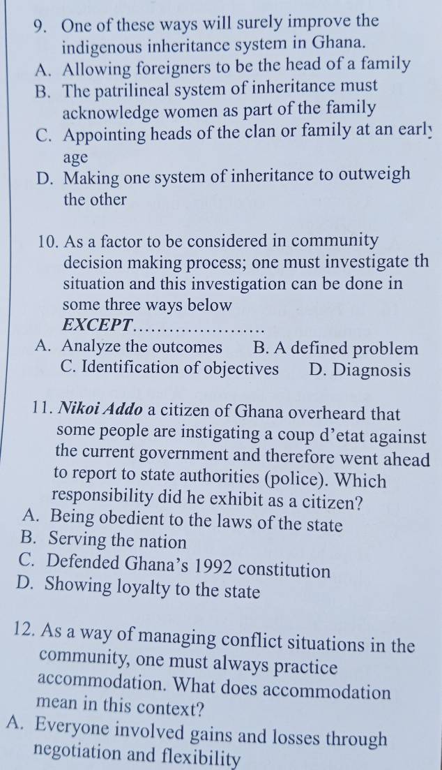 One of these ways will surely improve the
indigenous inheritance system in Ghana.
A. Allowing foreigners to be the head of a family
B. The patrilineal system of inheritance must
acknowledge women as part of the family
C. Appointing heads of the clan or family at an early
age
D. Making one system of inheritance to outweigh
the other
10. As a factor to be considered in community
decision making process; one must investigate th
situation and this investigation can be done in
some three ways below
EXCEPT_
A. Analyze the outcomes B. A defined problem
C. Identification of objectives D. Diagnosis
11. Nikoi Addo a citizen of Ghana overheard that
some people are instigating a coup d’etat against
the current government and therefore went ahead
to report to state authorities (police). Which
responsibility did he exhibit as a citizen?
A. Being obedient to the laws of the state
B. Serving the nation
C. Defended Ghana’s 1992 constitution
D. Showing loyalty to the state
12. As a way of managing conflict situations in the
community, one must always practice
accommodation. What does accommodation
mean in this context?
A. Everyone involved gains and losses through
negotiation and flexibility