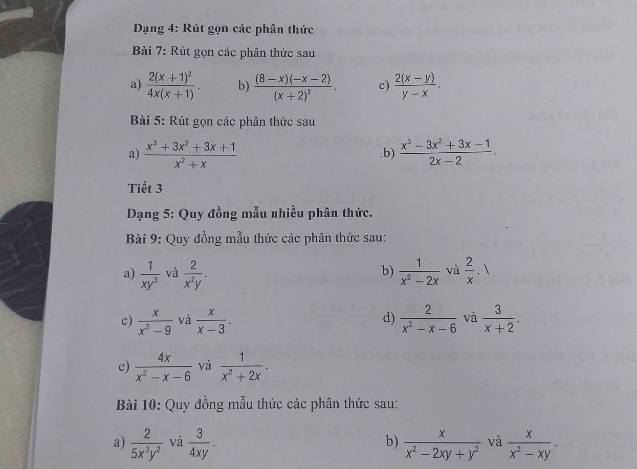 Dạng 4: Rút gọn các phân thức 
Bài 7: Rút gọn các phân thức sau 
a) frac 2(x+1)^24x(x+1). b) frac (8-x)(-x-2)(x+2)^2. c)  (2(x-y))/y-x . 
Bài 5: Rút gọn các phân thức sau 
a)  (x^3+3x^2+3x+1)/x^2+x .b)  (x^3-3x^2+3x-1)/2x-2 . 
Tiết 3 
Dạng 5: Quy đồng mẫu nhiều phân thức. 
Bài 9: Quy đồng mẫu thức các phân thức sau: 
a)  1/xy^3  và  2/x^2y .  1/x^2-2x  và  2/x 
b) 
c)  x/x^2-9  và  x/x-3 . d)  2/x^2-x-6  và  3/x+2 . 
e)  4x/x^2-x-6  và  1/x^2+2x . 
Bài 10: Quy đồng mẫu thức các phân thức sau: 
a)  2/5x^3y^2  và  3/4xy .  x/x^2-2xy+y^2  và  x/x^2-xy . 
b)