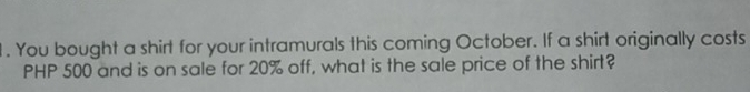 1 . You bought a shirt for your intramurals this coming October. If a shirt originally costs
PHP 500 and is on sale for 20% off, what is the sale price of the shirt?