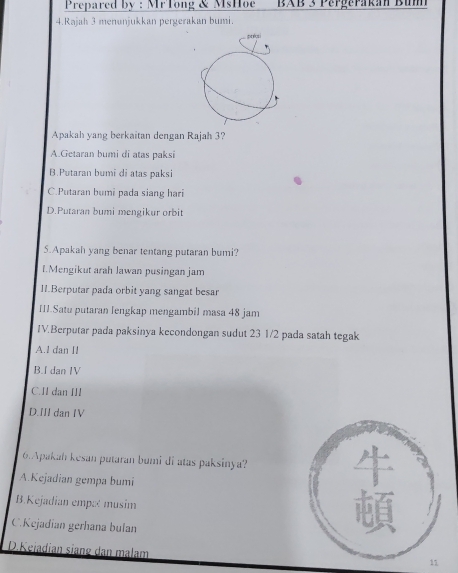 Prepared by : MFTong & MsHoe BAB 3 Pergerakan Bum
4.Rajah 3 menunjukkan pergerakan bumi.
précsi
Apakah yang berkaitan dengan Rajah 3?
A.Getaran bumi di atas paksi
B.Putaran bumi di atas paksi
C.Putaran bumi pada siang hari
D.Putaran bumi mengikur orbit
5.Apakah yang benar tentang putaran bumi?
1.Mengikut arah Jawan pusingan jam
I1.Berputar pada orbit yang sangat besar
III.Satu putaran lengkap mengambil masa 48 jam
1V.Berputar pada paksinya kecondongan sudut 23 1/2 pada satah tegak
A.1 dan II
B.I dan IV
C. Il dan III
D.III dan IV
6.Apakah kesan putaran bumi di atas paksinya?
A.Kejadian gempa bumi
B.Kejadian empæé musim
C.Kejadian gerhana bulan
D.Kejadian siang dan malam