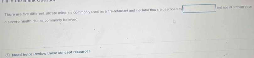 Fill in thể Blank 
There are five different silicate minerals commonly used as a fire-retardant and insulator that are described as and not all of them pose 
a severe health risk as commonly believed. 
> Need help? Review these concept resources.