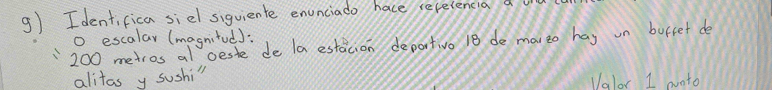 Identifica siel siguiente enunciado hace recelencia a
200 metros al ceste de la estaicion deportivo 18 de mai to hay un burret de o escalar (magnitod): 
alitas y sushi" Valor I onto