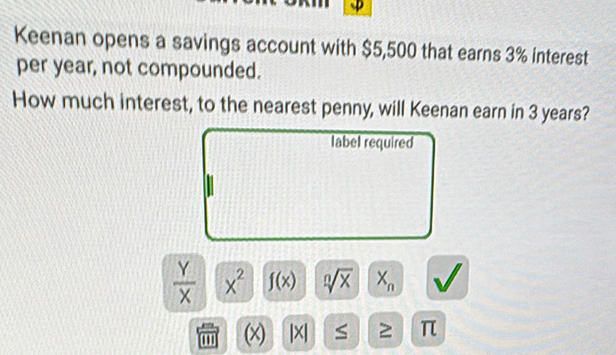 Keenan opens a savings account with $5,500 that earns 3% interest 
per year, not compounded. 
How much interest, to the nearest penny, will Keenan earn in 3 years? 
label required
 Y/X  x^2 f(x) sqrt[n](x) X_n
'' (x) |×| S 2 π