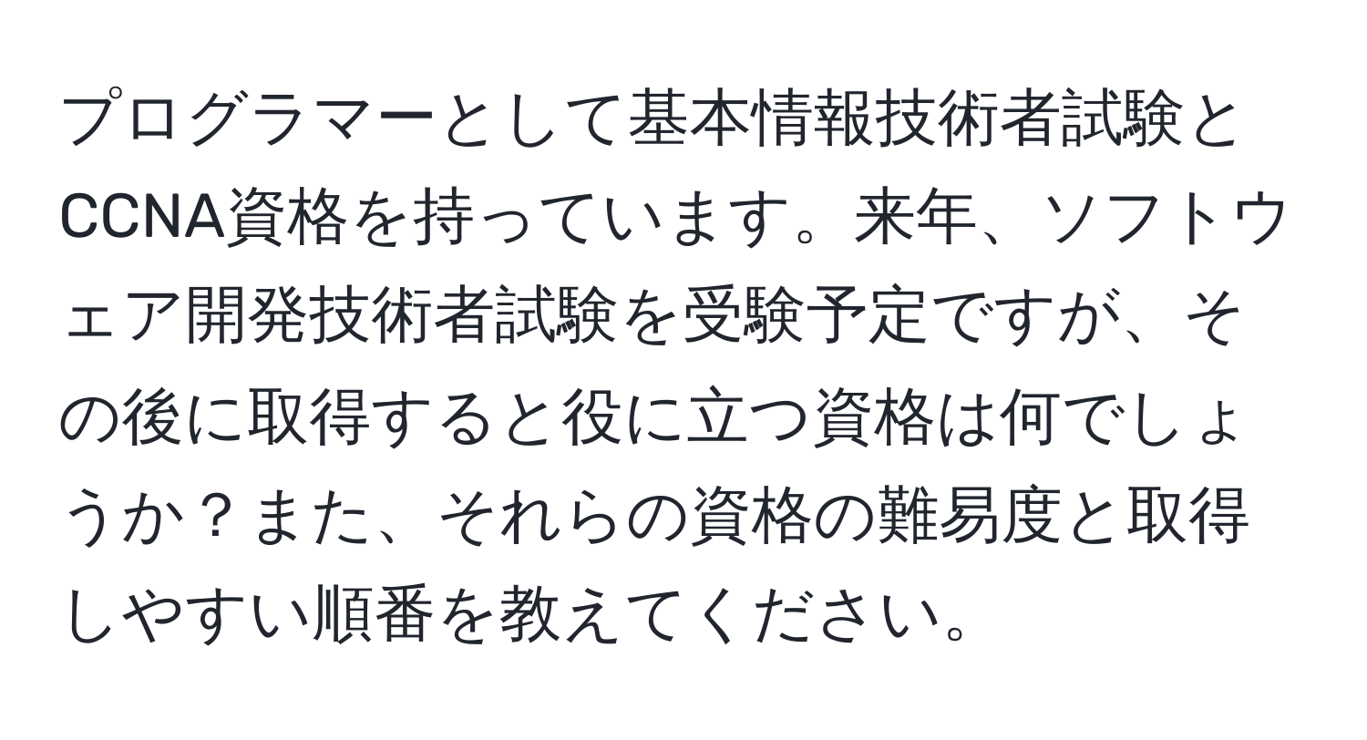 プログラマーとして基本情報技術者試験とCCNA資格を持っています。来年、ソフトウェア開発技術者試験を受験予定ですが、その後に取得すると役に立つ資格は何でしょうか？また、それらの資格の難易度と取得しやすい順番を教えてください。