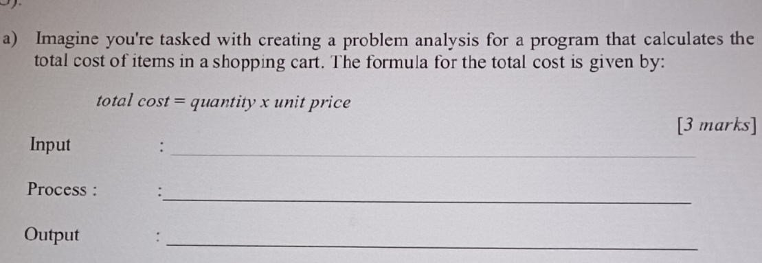 Imagine you're tasked with creating a problem analysis for a program that calculates the 
total cost of items in a shopping cart. The formula for the total cost is given by: 
total cost = quantity x unit price 
[3 marks] 
Input : 
_ 
_ 
Process : : 
Output :_