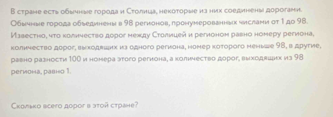 В стране есть обычные города и Столицае некоторые из них соединены дорогами. 
Обычные города обьединеныв 98 регионов, πронумерованных числами от 1 до 98. 
Известное что количество дорог между Столицей и регионом равно номеру региона, 
количество дорог, выходяших из одного региона, номер которого меньше 98, в другие, 
равно разности 1ОО и номера этого регионае а количество дорог, выходяших из 98
региона, равно 1. 
Сколько всего дорог в этой стране?