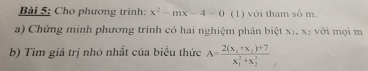 Cho phương trình: x^2-mx-4=0 (1) với tham số m. 
a) Chứng minh phương trình có hai nghiệm phân biệt a X1 1, X_2 với mọi m 
b) Tìm giá trị nhỏ nhất của biểu thức A=frac 2(x_1+x_2)+7(x_1)^2+x_2^2