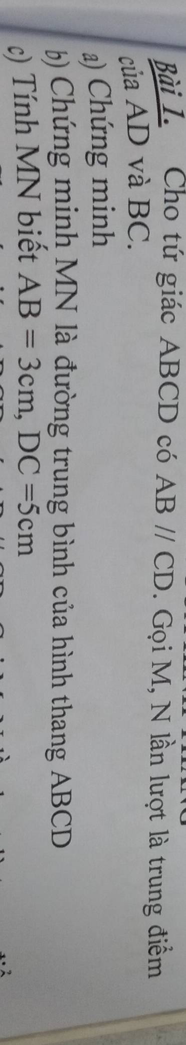 Cho tứ giác ABCD có ABparallel CD. Gọi M, N lần lượt là trung điểm 
của AD và BC. 
a) Chứng minh 
) Chứng minh MN là đường trung bình của hình thang ABCD
c) Tính MN biết AB=3cm, DC=5cm