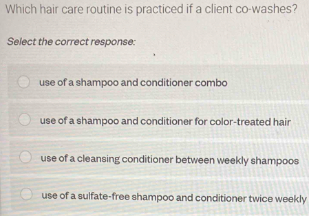 Which hair care routine is practiced if a client co-washes?
Select the correct response:
use of a shampoo and conditioner combo
use of a shampoo and conditioner for color-treated hair
use of a cleansing conditioner between weekly shampoos
use of a sulfate-free shampoo and conditioner twice weekly