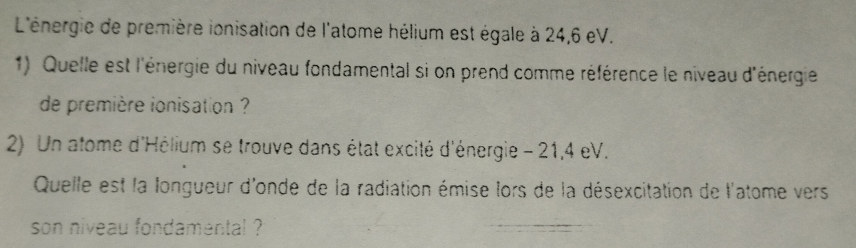 L'énergie de première ionisation de l'atome hélium est égale à 24,6 eV. 
1) Quelle est l'énergie du niveau fondamental si on prend comme référence le niveau d'énergie 
de première ionisation ? 
2) Un atome d'Hélium se trouve dans état excité d'énergie - 21,4 eV. 
Quelle est la longueur d'onde de la radiation émise lors de la désexcitation de l'atome vers 
son niveau fondamental ?