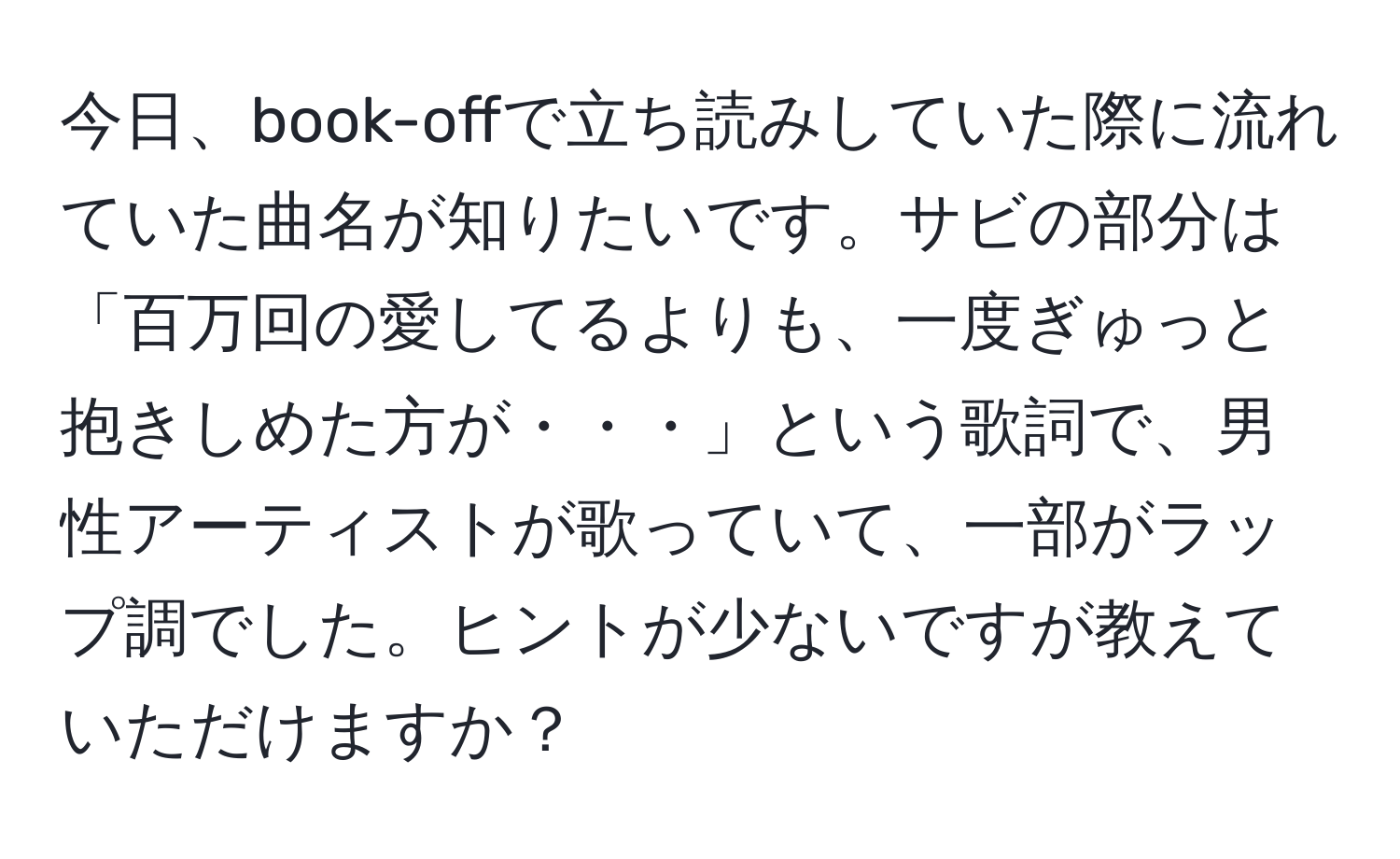 今日、book-offで立ち読みしていた際に流れていた曲名が知りたいです。サビの部分は「百万回の愛してるよりも、一度ぎゅっと抱きしめた方が・・・」という歌詞で、男性アーティストが歌っていて、一部がラップ調でした。ヒントが少ないですが教えていただけますか？