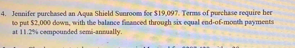 Jennifer purchased an Aqua Shield Sunroom for $19,097. Terms of purchase require her 
to put $2,000 down, with the balance financed through six equal end-of-month payments 
at 11.2% compounded semi-annually.