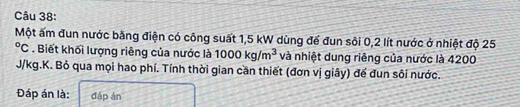 Một ấm đun nước bằng điện có công suất 1,5 kW dùng để đun sôi 0,2 lít nước ở nhiệt độ 25°C : . Biết khối lượng riêng của nước là 1000kg/m^3 và nhiệt dung riêng của nước là 4200
J/kg.K. Bỏ qua mọi hao phí. Tính thời gian cần thiết (đơn vị giây) để đun sôi nước. 
Đáp án là: đáp án