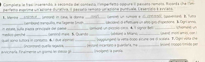 Completa le frasi inserendo, a seconda del contesto, l'împerfetto oppure il passato remoto. Ricorda che l'îm- 
perfetto esprime un'azione durativa. il passato remoto un'azione puntuale. L'esercizio è avviato. 
1. Mentre __denel (entrare) in casa, la donna a_ sensi (sentire) un rumore e a reavenes. (spaventare). 2. Tutto 
_(sembrøre) tranquiilo, ma l'agente Smith _(decídere) di effettuare un altro giro d'ispezione. 3. Ogni anno, 
in estate, sulla píazza principale del paese_ (arrivare) un piccolo circo. 4. Il signor Belli _(chiamare) un 
medico perché _(sentirsi) male. 5. Quando _(abitare) a Milano,_ (avere) molti amici, con I 
quall sono tuttora in contatto. 6. I due alpinisti_ (raggiungere) la vetta dopo alcune ore di scalata. 7. Ogni volta che 
_(incontrare) quella ragazza, _(restare) incantato a guardarla, ma _(essere) troppo tímido per 
avvicinarla. Finalmente un giorno lei stessa gli _(rivolgere) la parola.