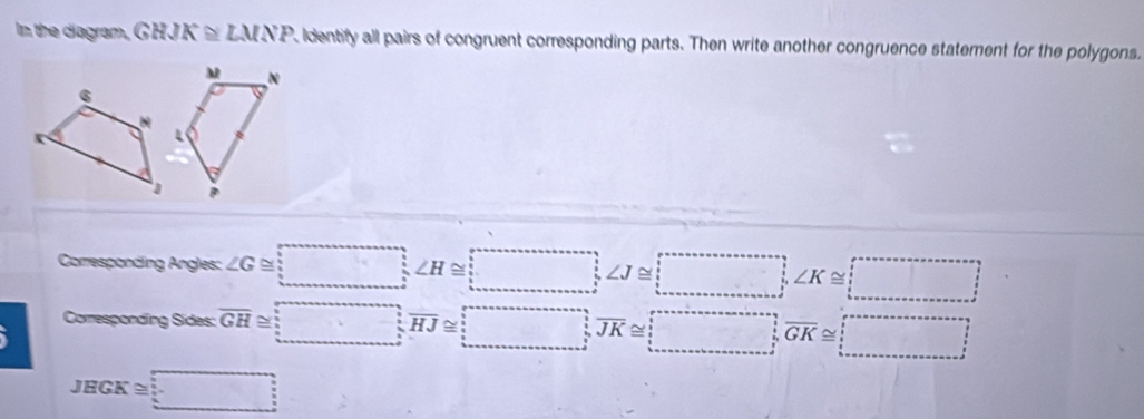 In the diagram, GHJK≌ LMNP Identify all pairs of congruent corresponding parts. Then write another congruence statement for the polygons.
M N
Corresponding Angles: ∠ G≌ □ , ∠ H≌ □
Corresponding Sides: overline GH≌ □ , overline HJ≌ □ , overline JK≌ □ , overline GK≌ □
JEGK≌ _ 