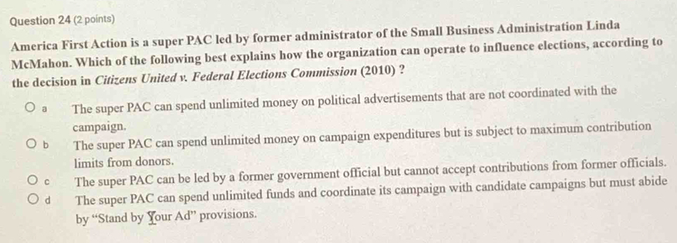 America First Action is a super PAC led by former administrator of the Small Business Administration Linda
McMahon. Which of the following best explains how the organization can operate to influence elections, according to
the decision in Citizens United v. Federal Elections Commission (2010) ?
a The super PAC can spend unlimited money on political advertisements that are not coordinated with the
campaign.
b The super PAC can spend unlimited money on campaign expenditures but is subject to maximum contribution
limits from donors.
c The super PAC can be led by a former government official but cannot accept contributions from former officials.
d The super PAC can spend unlimited funds and coordinate its campaign with candidate campaigns but must abide
by “Stand by Your Ad” provisions.