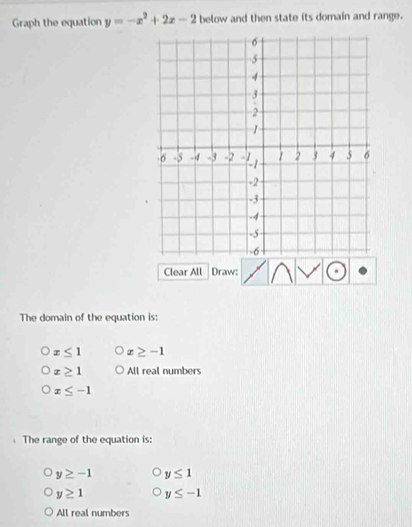 Graph the equation y=-x^2+2x-2 below and then state its domain and range.
Clear All Draw:
The domain of the equation is:
x≤ 1 x≥ -1
x≥ 1 All real numbers
x≤ -1
The range of the equation is:
y≥ -1 y≤ 1
y≥ 1
y≤ -1
All real numbers