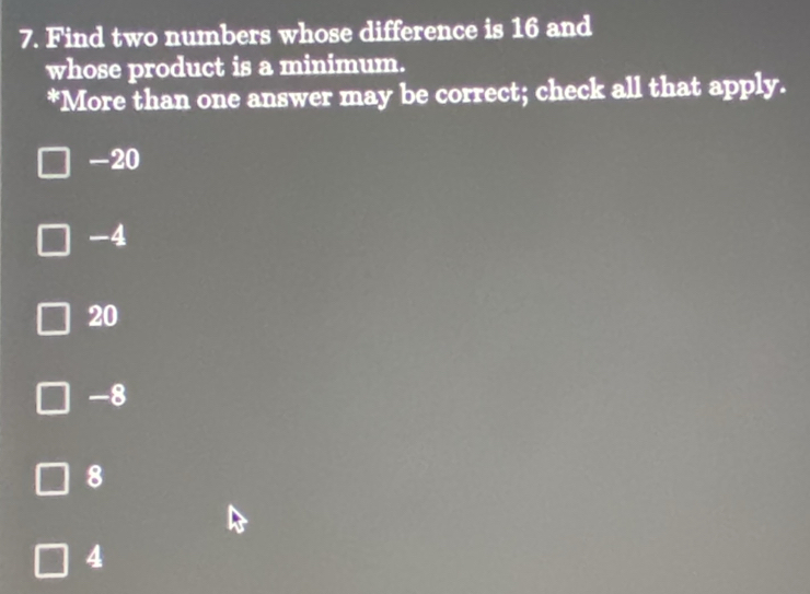 Find two numbers whose difference is 16 and
whose product is a minimum.
*More than one answer may be correct; check all that apply.
-20
-4
20
-8
8
4