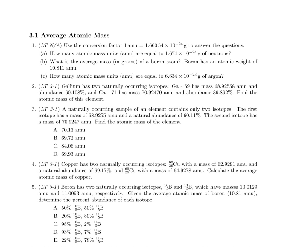 3.1 Average Atomic Mass
1. (LT N/A) Use the conversion factor 1amu=1.66054* 10^(-24)g to answer the questions.
(a) How many atomic mass units (amu) are equal to 1.674* 10^(-24)g of neutrons?
(b) What is the average mass (in grams) of a boron atom? Boron has an atomic weight of
10.811 amu.
(c) How many atomic mass units (amu) are equal to 6.634* 10^(-23)g of argon?
2. (LT 3-1) Gallium has two naturally occurring isotopes: Ga-69 has mass 68.92558 amu and
abundance 60.108%, and Ga - 71 has mass 70.92470 amu and abundance 39.892%. Find the
atomic mass of this element.
3. (LT 3-1) A naturally occurring sample of an element contains only two isotopes. The first
isotope has a mass of 68.9255 amu and a natural abundance of 60.11%. The second isotope has
a mass of 70.9247 amu. Find the atomic mass of the element.
A. 70.13 amu
B. 69.72 amu
C. 84.06 amu
D. 69.93 amu
4. (LT 3-1) Copper has two naturally occurring isotopes: beginarrayr 63 29endarray Cu with a mass of 62.9291 amu and
a natural abundance of 69.17%, and _(29)^(65)Cu with a mass of 64.9278 amu. Calculate the average
atomic mass of copper.
5. (LT 3-1) Boron has two naturally occurring isotopes, _5^((10)B and _5^(11)B , which have masses 10.0129
amu and 11.0093 amu, respectively. Given the average atomic mass of boron (10.81 amu),
determine the percent abundance of each isotope.
A. 50% ^10)_5B,50% ^11_5B
B. 20% ^10_5B,80% ^11_5B
C. 98% ^10_5B,2% ^11_5B
D. 93% ^10_5B,7% ^11_5B
E. 22% ^10_5B,78% ^11_5B