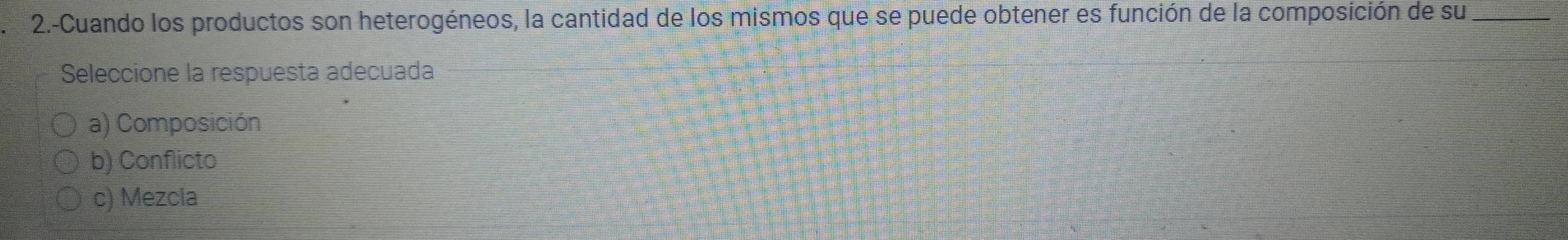 2.-Cuando los productos son heterogéneos, la cantidad de los mismos que se puede obtener es función de la composición de su_
Seleccione la respuesta adecuada
a) Composición
b) Conflicto
c) Mezcia