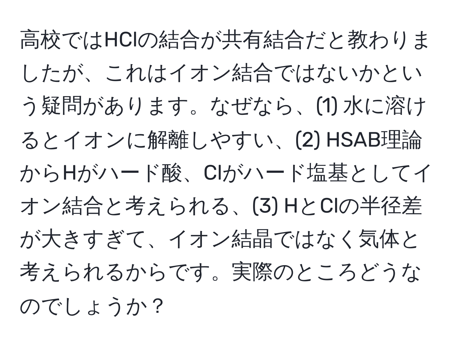 高校ではHClの結合が共有結合だと教わりましたが、これはイオン結合ではないかという疑問があります。なぜなら、(1) 水に溶けるとイオンに解離しやすい、(2) HSAB理論からHがハード酸、Clがハード塩基としてイオン結合と考えられる、(3) HとClの半径差が大きすぎて、イオン結晶ではなく気体と考えられるからです。実際のところどうなのでしょうか？