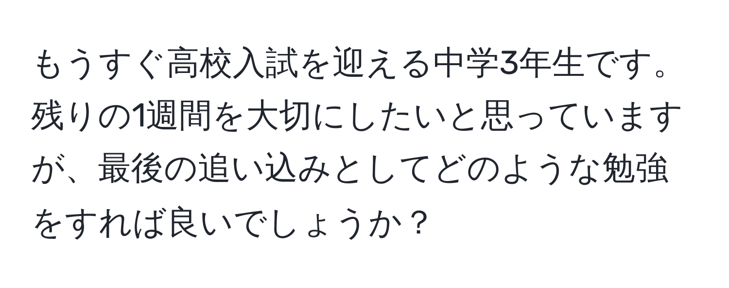 もうすぐ高校入試を迎える中学3年生です。残りの1週間を大切にしたいと思っていますが、最後の追い込みとしてどのような勉強をすれば良いでしょうか？