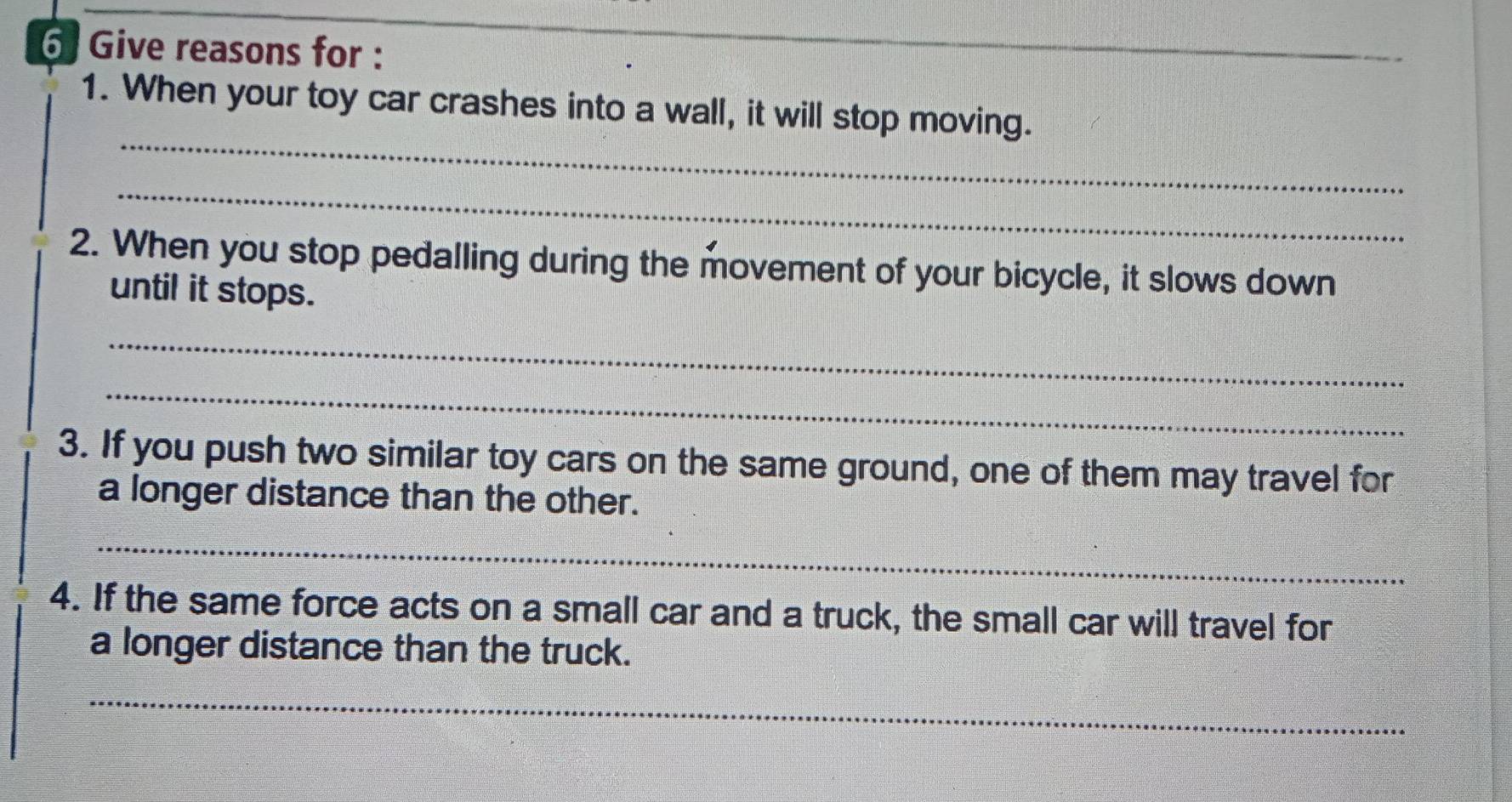 Give reasons for : 
_ 
_ 
1. When your toy car crashes into a wall, it will stop moving. 
_ 
2. When you stop pedalling during the movement of your bicycle, it slows down 
until it stops. 
_ 
_ 
3. If you push two similar toy cars on the same ground, one of them may travel for 
a longer distance than the other. 
_ 
4. If the same force acts on a small car and a truck, the small car will travel for 
a longer distance than the truck. 
_