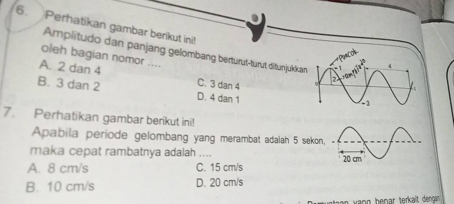 Perhatikan gambar berikut ini!
Amplitudo dan panjang gelombang berturut-turut ditunjukkan
ok
oleh bagian nomor ....
A. 2 dan 4 C. 3 dan 4
B. 3 dan 2 D. 4 dan 1
7. Perhatikan gambar berikut ini!
Apabila periode gelombang yang merambat adalah 5 sekon,
maka cepat rambatnya adalah ....
20 cm
A. 8 cm/s C. 15 cm/s
B. 10 cm/s
D. 20 cm/s
vataan vạng benar terkait dengan .